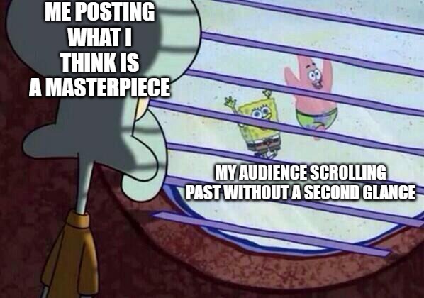 Squidward window | ME POSTING WHAT I THINK IS A MASTERPIECE; MY AUDIENCE SCROLLING PAST WITHOUT A SECOND GLANCE | image tagged in squidward window | made w/ Imgflip meme maker