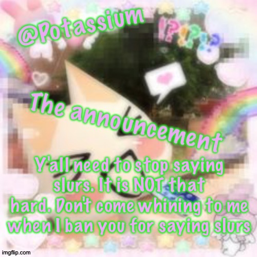 Potassium's Sillycore Template | Y'all need to stop saying slurs. It is NOT that hard. Don't come whining to me when I ban you for saying slurs | image tagged in potassium's sillycore template | made w/ Imgflip meme maker