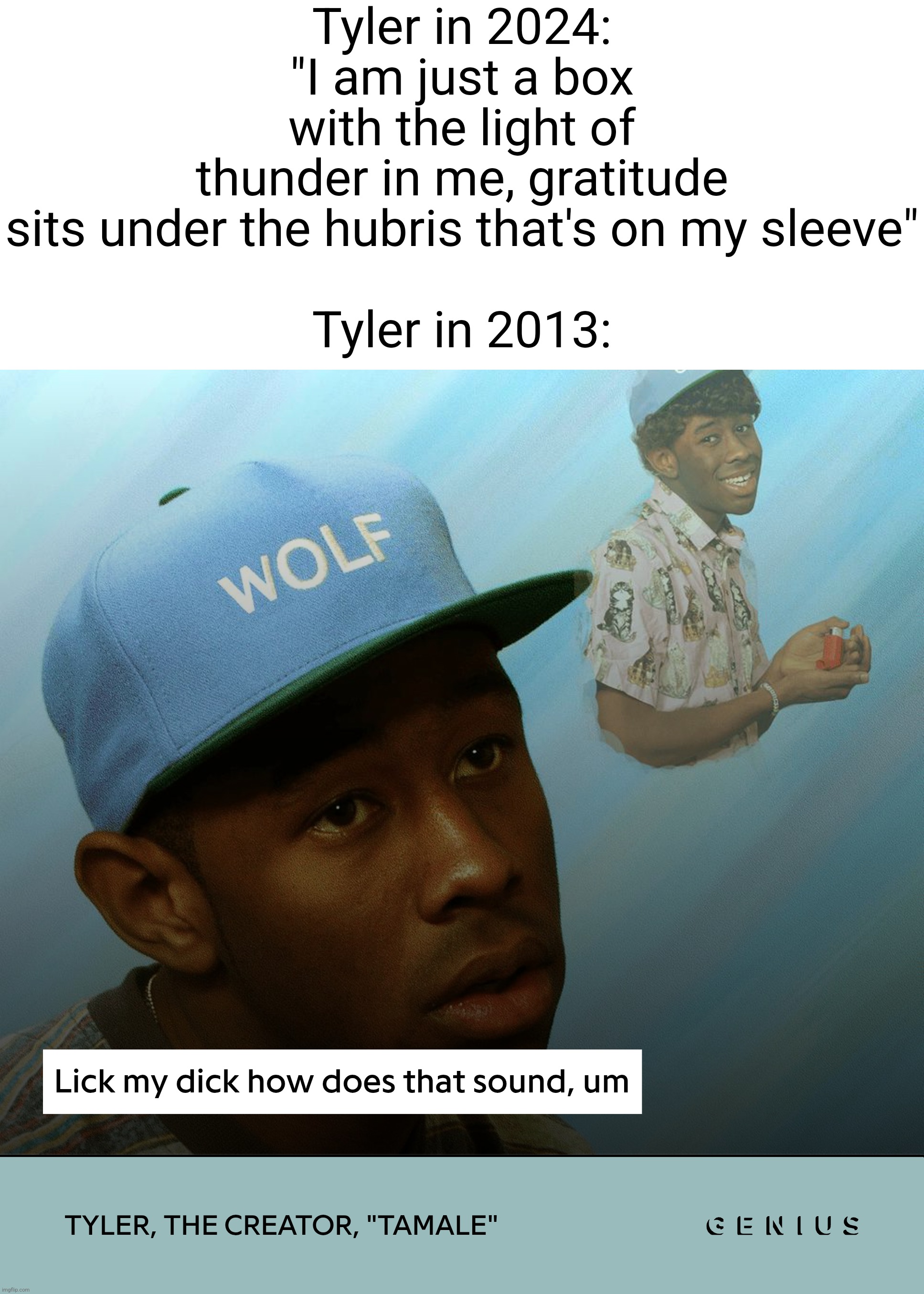 Tyler in 2024: "I am just a box with the light of thunder in me, gratitude sits under the hubris that's on my sleeve"
 
Tyler in 2013: | made w/ Imgflip meme maker