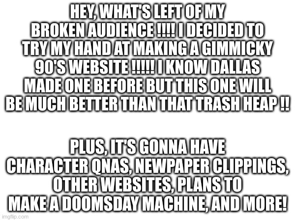 But I'm not posting it here, only on my pixilart account ^^ | HEY, WHAT'S LEFT OF MY BROKEN AUDIENCE !!!! I DECIDED TO TRY MY HAND AT MAKING A GIMMICKY 90'S WEBSITE !!!!! I KNOW DALLAS MADE ONE BEFORE BUT THIS ONE WILL BE MUCH BETTER THAN THAT TRASH HEAP !! PLUS, IT'S GONNA HAVE CHARACTER QNAS, NEWPAPER CLIPPINGS, OTHER WEBSITES, PLANS TO MAKE A DOOMSDAY MACHINE, AND MORE! | image tagged in fun | made w/ Imgflip meme maker