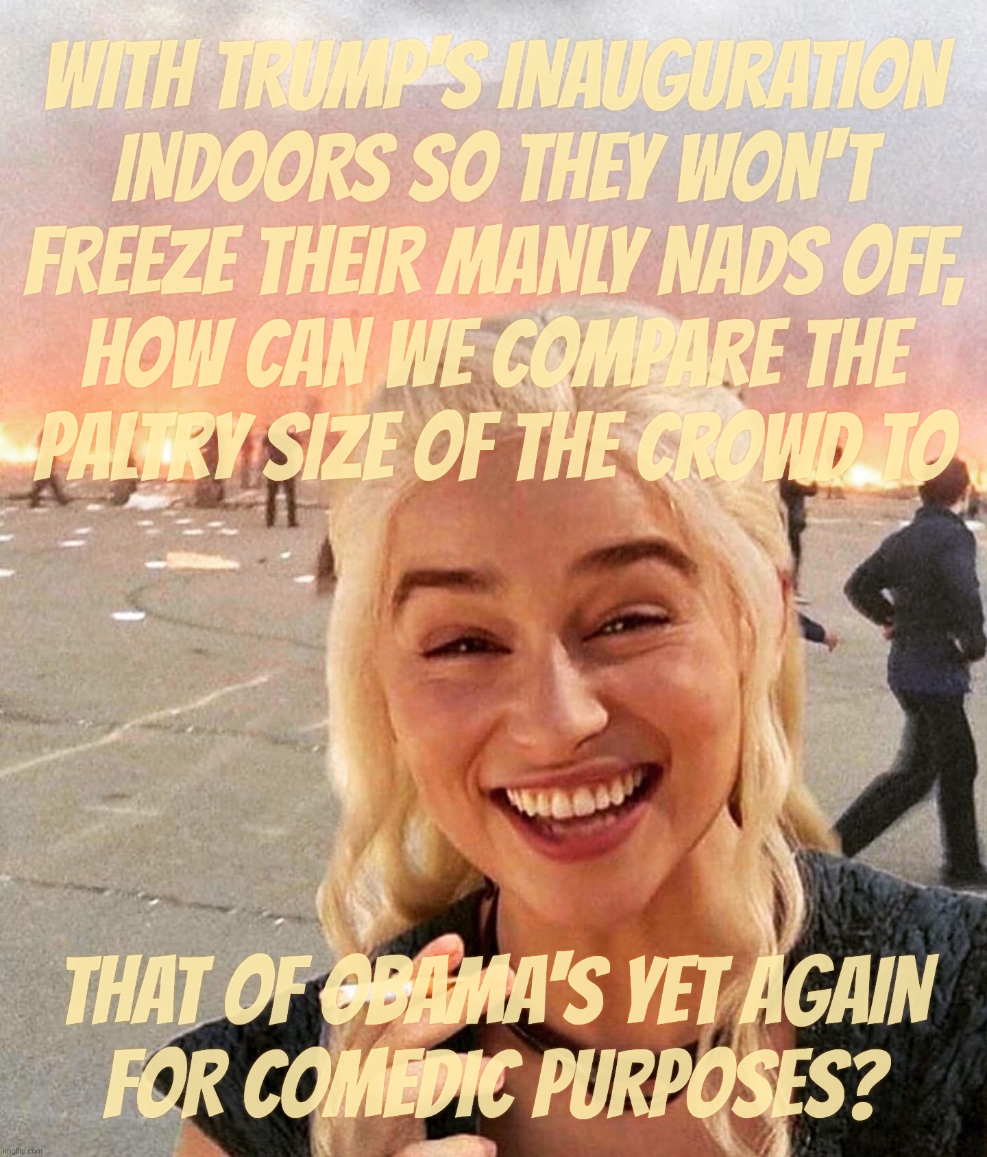 One benefit to Trump for his inauguration indoors is that he won't have to whine about crowd comparison size this time,,, | WITH TRUMP'S INAUGURATION
INDOORS SO THEY WON'T
FREEZE THEIR MANLY NADS OFF,
HOW CAN WE COMPARE THE
PALTRY SIZE OF THE CROWD TO; THAT OF OBAMA'S YET AGAIN
FOR COMEDIC PURPOSES? | image tagged in disaster smoker girl,trump second inauguration,trump indoor inauguration,size doesn't matter,not this time,penis envy | made w/ Imgflip meme maker