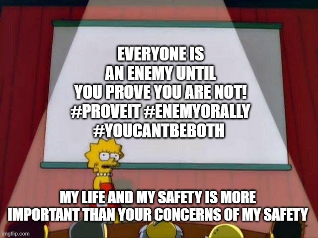 PROVE YOUR WITH ME | EVERYONE IS AN ENEMY UNTIL YOU PROVE YOU ARE NOT!

#PROVEIT #ENEMYORALLY #YOUCANTBEBOTH; MY LIFE AND MY SAFETY IS MORE IMPORTANT THAN YOUR CONCERNS OF MY SAFETY | image tagged in lisa simpson's presentation | made w/ Imgflip meme maker