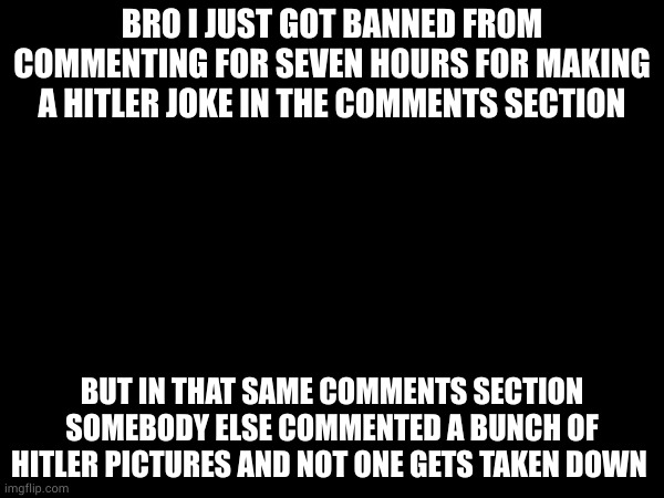 it was because i said "heil hitler" at a picture of a dog doing what looks like a nazi salute | BRO I JUST GOT BANNED FROM COMMENTING FOR SEVEN HOURS FOR MAKING A HITLER JOKE IN THE COMMENTS SECTION; BUT IN THAT SAME COMMENTS SECTION SOMEBODY ELSE COMMENTED A BUNCH OF HITLER PICTURES AND NOT ONE GETS TAKEN DOWN | made w/ Imgflip meme maker