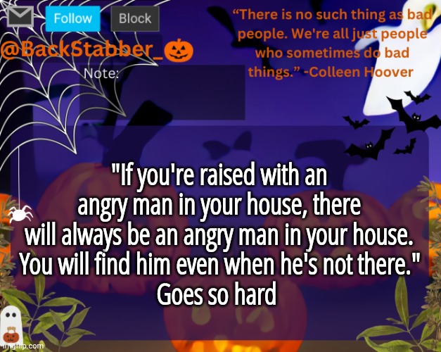 On the topic, I wanted to shout into the void that ts tuff | "If you're raised with an angry man in your house, there will always be an angry man in your house.
 You will find him even when he's not there." 
Goes so hard | image tagged in backstabbers_ halloween temp | made w/ Imgflip meme maker