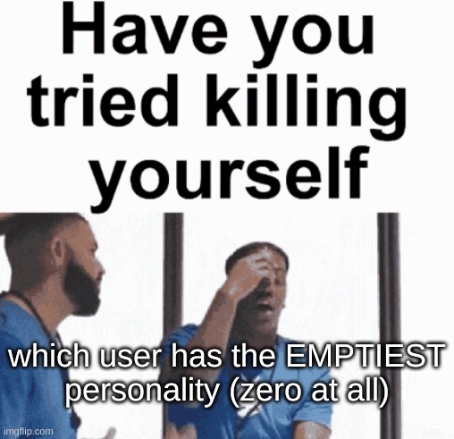 have you tried killing yourself | which user has the EMPTIEST personality (zero at all) | image tagged in have you tried killing yourself | made w/ Imgflip meme maker