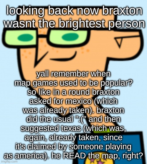 yoshi actually YAPS? | looking back now braxton wasnt the brightest person; yall remember when map games used to be popular? so like in a round braxton asked for mexico (which was already taken). braxton did the usual ":(" and then suggested texas (which was, again, already taken, since it's claimed by someone playing as america). he READ the map, right? | image tagged in harold | made w/ Imgflip meme maker