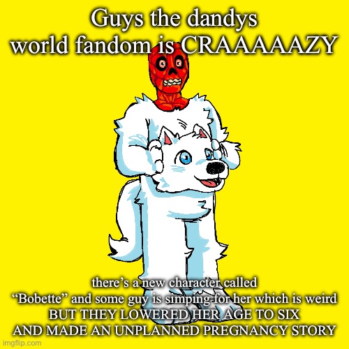 REPORT THIS SHIT | Guys the dandys world fandom is CRAAAAAZY; there’s a new character called “Bobette” and some guy is simping for her which is weird
BUT THEY LOWERED HER AGE TO SIX
AND MADE AN UNPLANNED PREGNANCY STORY | image tagged in vita mimic furry | made w/ Imgflip meme maker