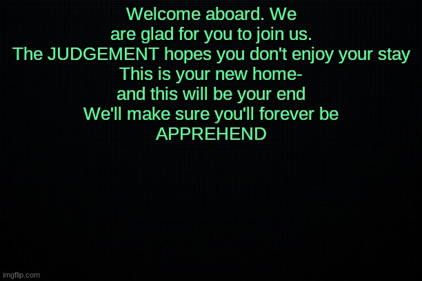The Black | Welcome aboard. We are glad for you to join us.
The JUDGEMENT hopes you don't enjoy your stay
This is your new home-
and this will be your end
We'll make sure you'll forever be
APPREHEND | image tagged in the black | made w/ Imgflip meme maker