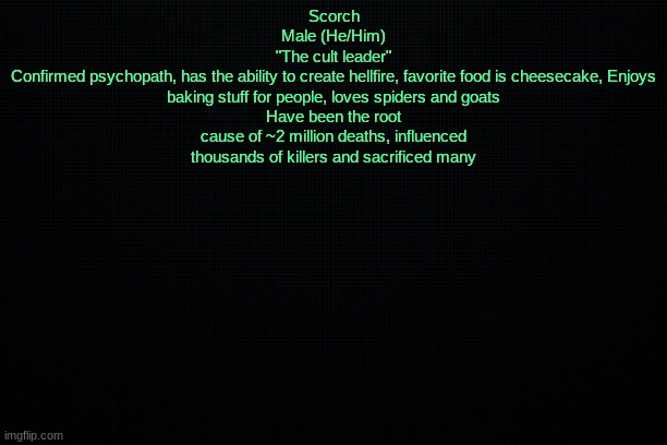 The Black | Scorch
Male (He/Him)
"The cult leader"
Confirmed psychopath, has the ability to create hellfire, favorite food is cheesecake, Enjoys baking stuff for people, loves spiders and goats
Have been the root cause of ~2 million deaths, influenced thousands of killers and sacrificed many | image tagged in the black | made w/ Imgflip meme maker