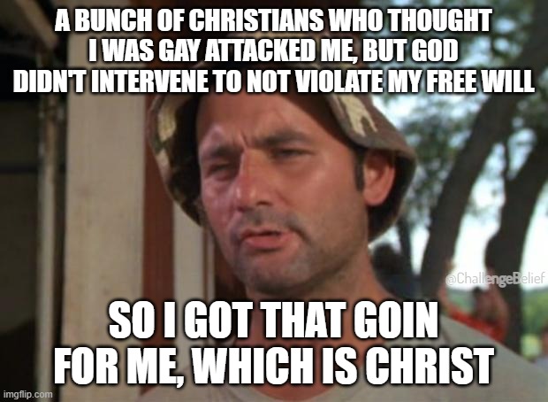 Which is Christ | A BUNCH OF CHRISTIANS WHO THOUGHT I WAS GAY ATTACKED ME, BUT GOD DIDN'T INTERVENE TO NOT VIOLATE MY FREE WILL; @ChallengeBelief; SO I GOT THAT GOIN FOR ME, WHICH IS CHRIST | image tagged in memes,so i got that goin for me which is nice | made w/ Imgflip meme maker