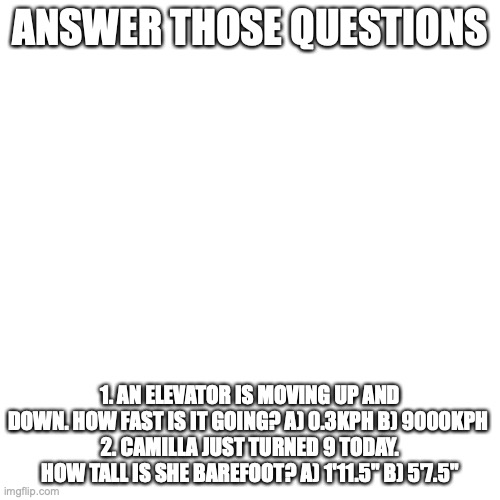 Answer those questions | ANSWER THOSE QUESTIONS; 1. AN ELEVATOR IS MOVING UP AND DOWN. HOW FAST IS IT GOING? A) 0.3KPH B) 9000KPH 
2. CAMILLA JUST TURNED 9 TODAY. HOW TALL IS SHE BAREFOOT? A) 1'11.5" B) 5'7.5" | image tagged in memes,blank transparent square | made w/ Imgflip meme maker