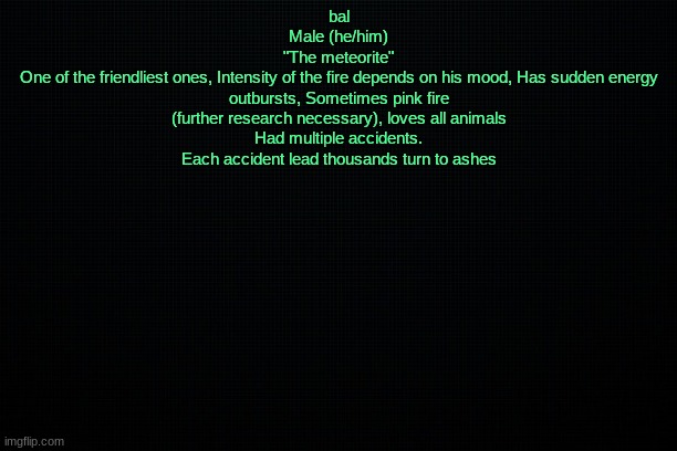 The Black | bal
Male (he/him)
"The meteorite"
One of the friendliest ones, Intensity of the fire depends on his mood, Has sudden energy outbursts, Sometimes pink fire (further research necessary), loves all animals
Had multiple accidents. Each accident lead thousands turn to ashes | image tagged in the black | made w/ Imgflip meme maker