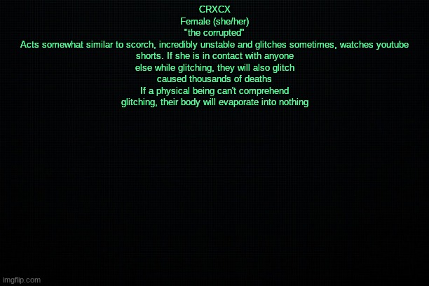 The Black | CRXCX
Female (she/her)
"the corrupted"
Acts somewhat similar to scorch, incredibly unstable and glitches sometimes, watches youtube shorts. If she is in contact with anyone else while glitching, they will also glitch
caused thousands of deaths
If a physical being can't comprehend glitching, their body will evaporate into nothing | image tagged in the black | made w/ Imgflip meme maker