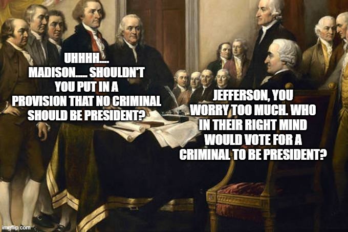 If Only They Knew.... | UHHHH.... MADISON..... SHOULDN'T YOU PUT IN A PROVISION THAT NO CRIMINAL SHOULD BE PRESIDENT? JEFFERSON, YOU WORRY TOO MUCH. WHO IN THEIR RIGHT MIND WOULD VOTE FOR A CRIMINAL TO BE PRESIDENT? | image tagged in founding fathers | made w/ Imgflip meme maker