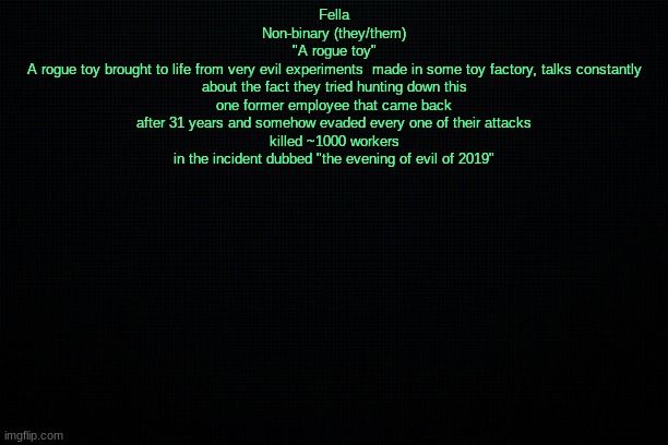 The Black | Fella
Non-binary (they/them)
"A rogue toy"
A rogue toy brought to life from very evil experiments  made in some toy factory, talks constantly about the fact they tried hunting down this one former employee that came back after 31 years and somehow evaded every one of their attacks
killed ~1000 workers in the incident dubbed "the evening of evil of 2019" | image tagged in the black | made w/ Imgflip meme maker