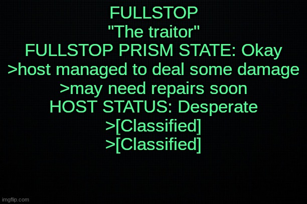 The Black | FULLSTOP
"The traitor"
FULLSTOP PRISM STATE: Okay
>host managed to deal some damage
>may need repairs soon
HOST STATUS: Desperate
>[Classified]
>[Classified] | image tagged in the black | made w/ Imgflip meme maker