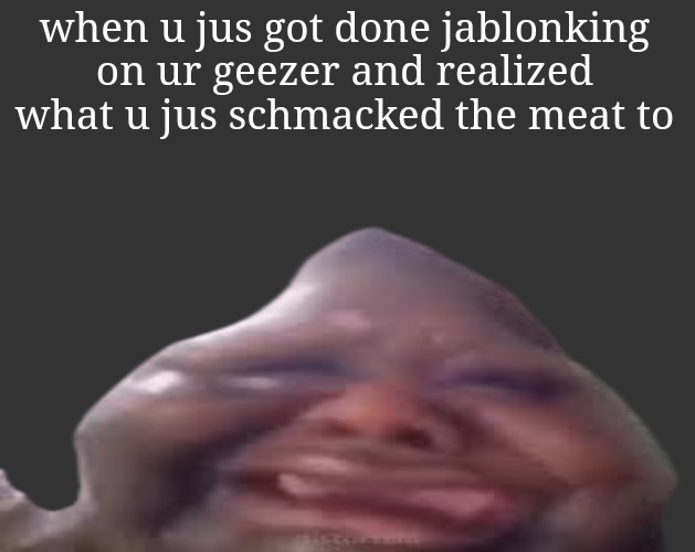 B L | when u jus got done jablonking on ur geezer and realized what u jus schmacked the meat to | image tagged in b l | made w/ Imgflip meme maker