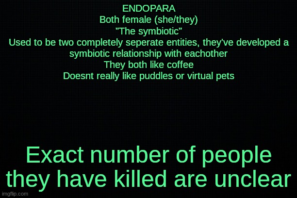 The Black | ENDOPARA
Both female (she/they)
"The symbiotic"
Used to be two completely seperate entities, they've developed a symbiotic relationship with eachother
They both like coffee
Doesnt really like puddles or virtual pets; Exact number of people they have killed are unclear | image tagged in the black | made w/ Imgflip meme maker