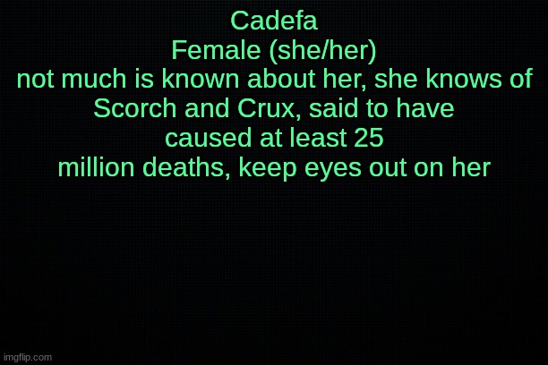 The Black | Cadefa
Female (she/her)
not much is known about her, she knows of Scorch and Crux, said to have caused at least 25 million deaths, keep eyes out on her | image tagged in the black | made w/ Imgflip meme maker
