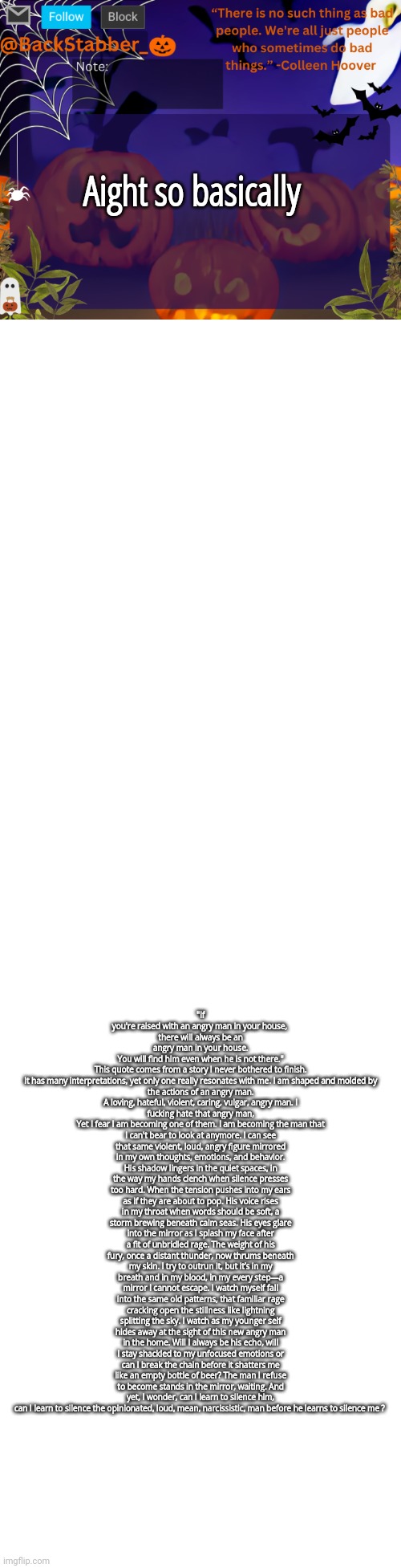 Me when backstabber writes smth serious????!?!?!!? Its probably best to read from the description, the text is pissing me off | Aight so basically; "If you're raised with an angry man in your house, 
there will always be an angry man in your house.
 You will find him even when he is not there." 

This quote comes from a story I never bothered to finish.
It has many interpretations, yet only one really resonates with me. I am shaped and molded by the actions of an angry man.
A loving, hateful, violent, caring, vulgar, angry man. I fucking hate that angry man,
Yet I fear I am becoming one of them. I am becoming the man that I can't bear to look at anymore. I can see that same violent, loud, angry figure mirrored in my own thoughts, emotions, and behavior. His shadow lingers in the quiet spaces, in the way my hands clench when silence presses too hard. When the tension pushes into my ears as if they are about to pop. His voice rises in my throat when words should be soft, a storm brewing beneath calm seas. His eyes glare into the mirror as I splash my face after a fit of unbridled rage. The weight of his fury, once a distant thunder, now thrums beneath my skin. I try to outrun it, but it’s in my breath and in my blood, in my every step—a mirror I cannot escape. I watch myself fall into the same old patterns, that familiar rage cracking open the stillness like lightning splitting the sky. I watch as my younger self hides away at the sight of this new angry man in the home. Will I always be his echo, will I stay shackled to my unfocused emotions or can I break the chain before it shatters me like an empty bottle of beer? The man I refuse to become stands in the mirror, waiting. And yet, I wonder, can I learn to silence him, can I learn to silence the opinionated, loud, mean, narcissistic, man before he learns to silence me ? | image tagged in backstabbers_ halloween temp | made w/ Imgflip meme maker