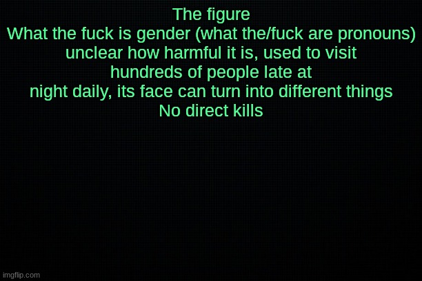 The Black | The figure
What the fuck is gender (what the/fuck are pronouns)

unclear how harmful it is, used to visit hundreds of people late at night daily, its face can turn into different things
No direct kills | image tagged in the black | made w/ Imgflip meme maker