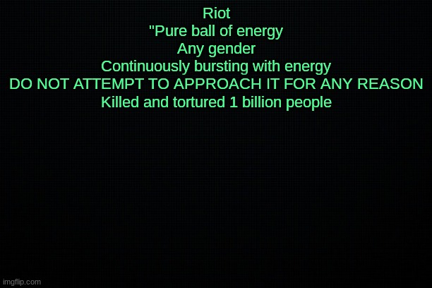 The Black | Riot
"Pure ball of energy
Any gender
Continuously bursting with energy
DO NOT ATTEMPT TO APPROACH IT FOR ANY REASON
Killed and tortured 1 billion people | image tagged in the black | made w/ Imgflip meme maker