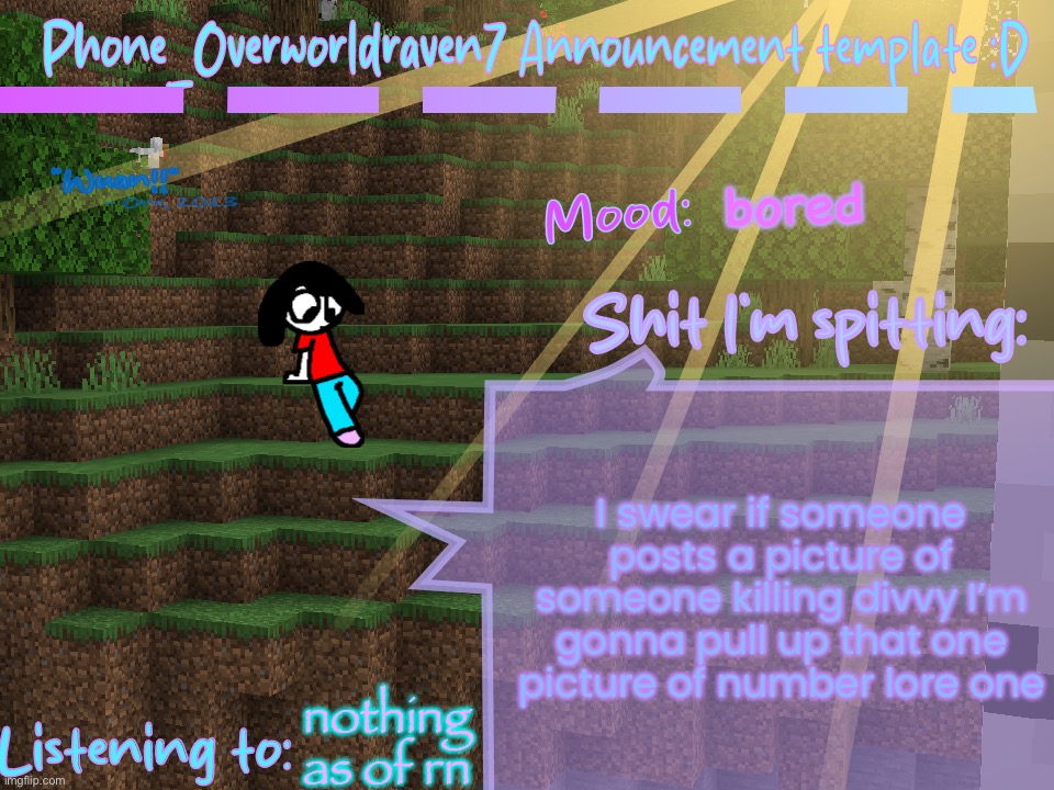 (this is a hint please go with the joke) | bored; I swear if someone posts a picture of someone killing divvy I’m gonna pull up that one picture of number lore one; nothing as of rn | image tagged in phone_overworldraven7 announcement template d | made w/ Imgflip meme maker
