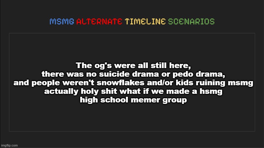 MSMG: Alternate Timeline Scenarios | The og's were all still here, there was no suicide drama or pedo drama, and people weren't snowflakes and/or kids ruining msmg
actually holy shit what if we made a hsmg
high school memer group | image tagged in msmg alternate timeline scenarios | made w/ Imgflip meme maker