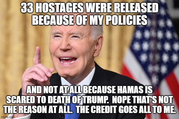 Does he really even need to lie any more?  He's forever gone from political life now. | 33 HOSTAGES WERE RELEASED BECAUSE OF MY POLICIES; AND NOT AT ALL BECAUSE HAMAS IS SCARED TO DEATH OF TRUMP.  NOPE THAT'S NOT THE REASON AT ALL.  THE CREDIT GOES ALL TO ME. | image tagged in lyin biden,lyin to the end | made w/ Imgflip meme maker