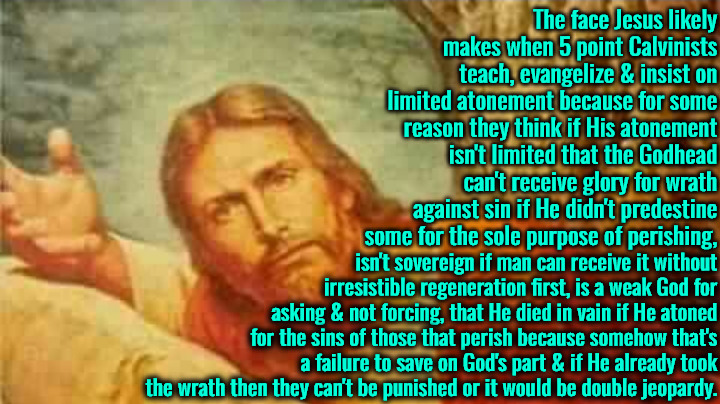 Ibecilic Logic Based Belief | The face Jesus likely makes when 5 point Calvinists teach, evangelize & insist on limited atonement because for some reason they think if His atonement isn't limited that the Godhead can't receive glory for wrath against sin if He didn't predestine some for the sole purpose of perishing, isn't sovereign if man can receive it without irresistible regeneration first, is a weak God for asking & not forcing, that He died in vain if He atoned for the sins of those that perish because somehow that's a failure to save on God's part & if He already took the wrath then they can't be punished or it would be double jeopardy. | image tagged in confused jesus,calvinism,arminian,molinism,reformed theology 5 point calvinists,limited atonement is imbecilic | made w/ Imgflip meme maker
