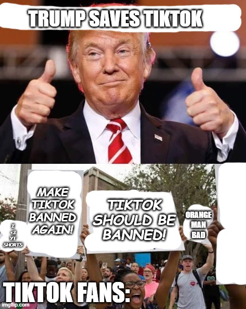 Trump cures cancer | TRUMP SAVES TIKTOK TIKTOK FANS: TIKTOK
SHOULD BE
BANNED! I
<3
YT
SHORTS MAKE
TIKTOK
BANNED
AGAIN! ORANGE
MAN
BAD | image tagged in trump cures cancer | made w/ Imgflip meme maker