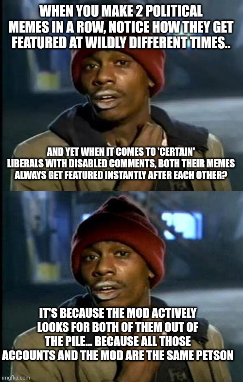 Didn't take much to work out whose behind the liberal accounts.. | WHEN YOU MAKE 2 POLITICAL MEMES IN A ROW, NOTICE HOW THEY GET FEATURED AT WILDLY DIFFERENT TIMES.. AND YET WHEN IT COMES TO 'CERTAIN' LIBERALS WITH DISABLED COMMENTS, BOTH THEIR MEMES ALWAYS GET FEATURED INSTANTLY AFTER EACH OTHER? IT'S BECAUSE THE MOD ACTIVELY LOOKS FOR BOTH OF THEM OUT OF THE PILE... BECAUSE ALL THOSE ACCOUNTS AND THE MOD ARE THE SAME PETSON | image tagged in memes,y'all got any more of that,dave chappelle | made w/ Imgflip meme maker