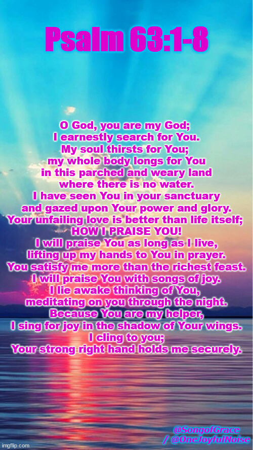 Psalm 63:1-8 | Psalm 63:1-8; O God, you are my God; 
I earnestly search for You.
My soul thirsts for You; 
my whole body longs for You
in this parched and weary land
where there is no water.
I have seen You in your sanctuary
and gazed upon Your power and glory.
Your unfailing love is better than life itself; 
HOW I PRAISE YOU!
I will praise You as long as I live,
lifting up my hands to You in prayer.
You satisfy me more than the richest feast.
I will praise You with songs of joy.
I lie awake thinking of You, 
meditating on you through the night.
Because You are my helper,
I sing for joy in the shadow of Your wings.
I cling to you;
Your strong right hand holds me securely. @SongofGrace / @OneJoyfulNoise | image tagged in biblical encouragement | made w/ Imgflip meme maker