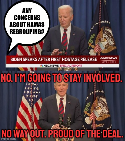 Trump Pushed The Deal Through...More Delusions From Biden | ANY CONCERNS ABOUT HAMAS REGROUPING? NO. I'M GOING TO STAY INVOLVED. NO WAY OUT. PROUD OF THE DEAL. | image tagged in memes,politics,joe biden,hostage,speech,delusional | made w/ Imgflip meme maker