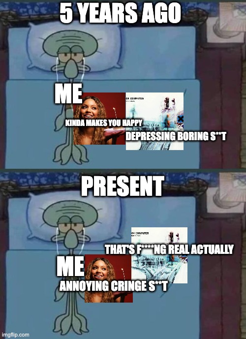 When you realize that being a Squidward is underrated: | 5 YEARS AGO; ME; KINDA MAKES YOU HAPPY; DEPRESSING BORING S**T; PRESENT; THAT'S F****NG REAL ACTUALLY; ME; ANNOYING CRINGE S**T | image tagged in radiohead,squidward,beyonce,pop music,rock music,depression | made w/ Imgflip meme maker