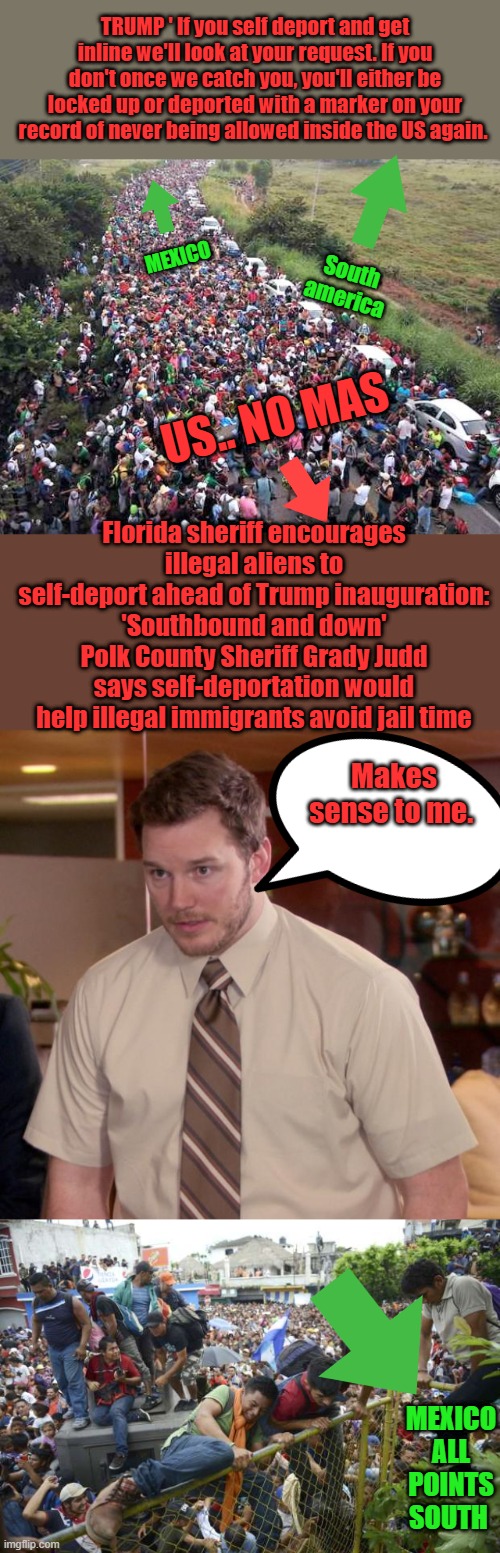 No MAS, adios ,good bye. No mas dinero. Self deportation if you are a " GOOD Illegal " its the only thing that makes sense for U | TRUMP ' If you self deport and get inline we'll look at your request. If you don't once we catch you, you'll either be locked up or deported with a marker on your record of never being allowed inside the US again. MEXICO; South america; US.. NO MAS; Florida sheriff encourages illegal aliens to self-deport ahead of Trump inauguration: 'Southbound and down'
Polk County Sheriff Grady Judd says self-deportation would help illegal immigrants avoid jail time; Makes sense to me. MEXICO ALL POINTS SOUTH | image tagged in memes,afraid to ask andy | made w/ Imgflip meme maker