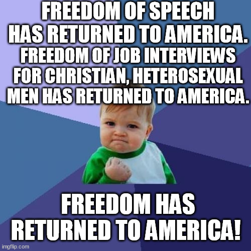 Trump wins Freedom for the US of A, again! | FREEDOM OF SPEECH HAS RETURNED TO AMERICA. FREEDOM OF JOB INTERVIEWS FOR CHRISTIAN, HETEROSEXUAL MEN HAS RETURNED TO AMERICA. FREEDOM HAS RETURNED TO AMERICA! | image tagged in memes,success kid,job interview,heterosexual freedom,trump,funny | made w/ Imgflip meme maker