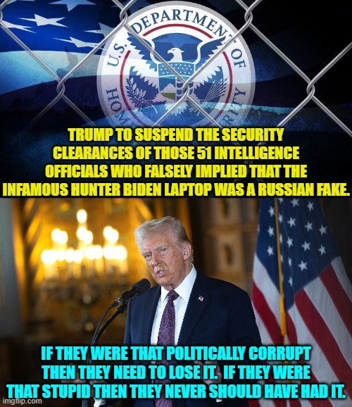 Translation: Elections have consequences you scum-bags. | TRUMP TO SUSPEND THE SECURITY CLEARANCES OF THOSE 51 INTELLIGENCE OFFICIALS WHO FALSELY IMPLIED THAT THE INFAMOUS HUNTER BIDEN LAPTOP WAS A RUSSIAN FAKE. IF THEY WERE THAT POLITICALLY CORRUPT THEN THEY NEED TO LOSE IT.  IF THEY WERE THAT STUPID THEN THEY NEVER SHOULD HAVE HAD IT. | image tagged in yep | made w/ Imgflip meme maker