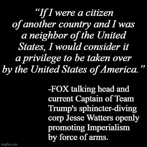 FOX = RT | “If I were a citizen of another country and I was a neighbor of the United States, I would consider it a privilege to be taken over by the United States of America.”; -FOX talking head and
current Captain of Team
Trump's sphincter-diving
corp Jesse Watters openly
promoting Imperialism
by force of arms. | image tagged in trump unfit unqualified dangerous,wannabe,dictator,are you ready,imperialism | made w/ Imgflip meme maker