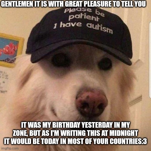 :> | GENTLEMEN IT IS WITH GREAT PLEASURE TO TELL YOU; IT WAS MY BIRTHDAY YESTERDAY IN MY ZONE, BUT AS I'M WRITING THIS AT MIDNIGHT IT WOULD BE TODAY IN MOST OF YOUR COUNTRIES:3 | image tagged in please be paitent i have autism,happy birthday | made w/ Imgflip meme maker