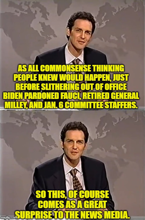 Yes . . . what a  'surprise'. | AS ALL COMMONSENSE THINKING PEOPLE KNEW WOULD HAPPEN, JUST BEFORE SLITHERING OUT OF OFFICE BIDEN PARDONED FAUCI, RETIRED GENERAL MILLEY, AND JAN. 6 COMMITTEE STAFFERS. SO THIS, OF COURSE COMES AS A GREAT SURPRISE TO THE NEWS MEDIA. | image tagged in weekend update with norm | made w/ Imgflip meme maker