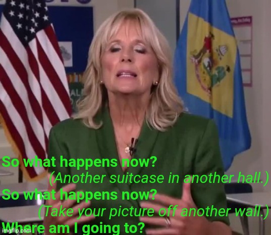 Jilvita | So what happens now?
 
So what happens now?
 
Where am I going to? (Another suitcase in another hall.)
 
(Take your picture off another wall.) | image tagged in jill biden | made w/ Imgflip meme maker