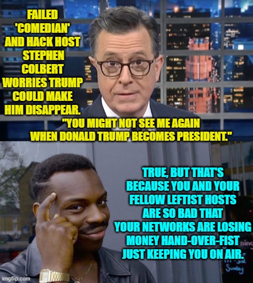 There's always a reason; jut not usually the one that leftists 'think' is the reason. | FAILED 'COMEDIAN' AND HACK HOST  STEPHEN COLBERT WORRIES TRUMP COULD MAKE HIM DISAPPEAR. "YOU MIGHT NOT SEE ME AGAIN WHEN DONALD TRUMP BECOMES PRESIDENT."; TRUE, BUT THAT'S BECAUSE YOU AND YOUR FELLOW LEFTIST HOSTS ARE SO BAD THAT YOUR NETWORKS ARE LOSING MONEY HAND-OVER-FIST JUST KEEPING YOU ON AIR. | image tagged in yep | made w/ Imgflip meme maker