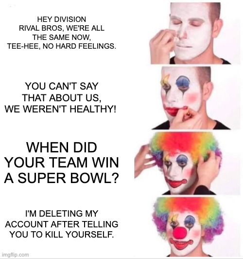 Clown Applying Makeup Meme | HEY DIVISION RIVAL BROS, WE'RE ALL THE SAME NOW, TEE-HEE, NO HARD FEELINGS. YOU CAN'T SAY THAT ABOUT US, WE WEREN'T HEALTHY! WHEN DID YOUR TEAM WIN A SUPER BOWL? I'M DELETING MY ACCOUNT AFTER TELLING YOU TO KILL YOURSELF. | image tagged in memes,clown applying makeup | made w/ Imgflip meme maker