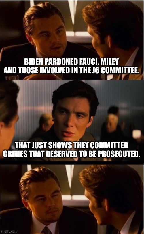 Inception | BIDEN PARDONED FAUCI, MILEY AND THOSE INVOLVED IN THE J6 COMMITTEE. THAT JUST SHOWS THEY COMMITTED CRIMES THAT DESERVED TO BE PROSECUTED. | image tagged in memes,inception | made w/ Imgflip meme maker