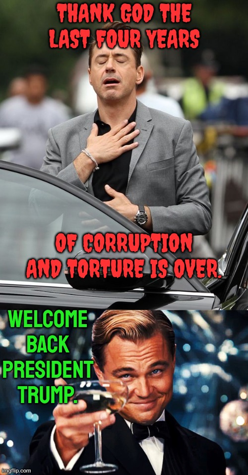 Welcome Back President Trump | THANK GOD THE LAST FOUR YEARS; OF CORRUPTION AND TORTURE IS OVER. WELCOME BACK PRESIDENT TRUMP. | image tagged in robert downey jr,it's over,welcome,president trump,politics,memes | made w/ Imgflip meme maker