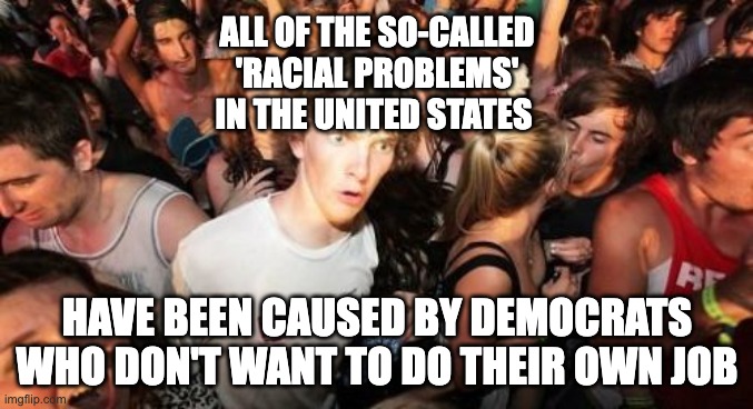 Think About It.  400 Years of Softies | ALL OF THE SO-CALLED
'RACIAL PROBLEMS'
IN THE UNITED STATES; HAVE BEEN CAUSED BY DEMOCRATS WHO DON'T WANT TO DO THEIR OWN JOB | image tagged in memes,sudden clarity clarence,racists | made w/ Imgflip meme maker