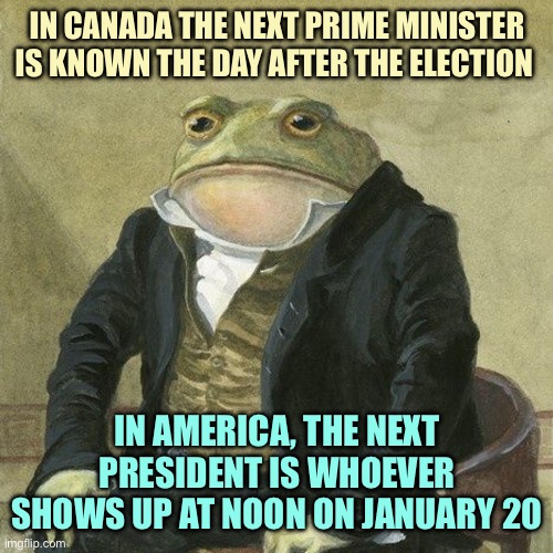 Gentlemen, it is with great pleasure to inform you that | IN CANADA THE NEXT PRIME MINISTER IS KNOWN THE DAY AFTER THE ELECTION; IN AMERICA, THE NEXT PRESIDENT IS WHOEVER SHOWS UP AT NOON ON JANUARY 20 | image tagged in gentlemen it is with great pleasure to inform you that,memes | made w/ Imgflip meme maker