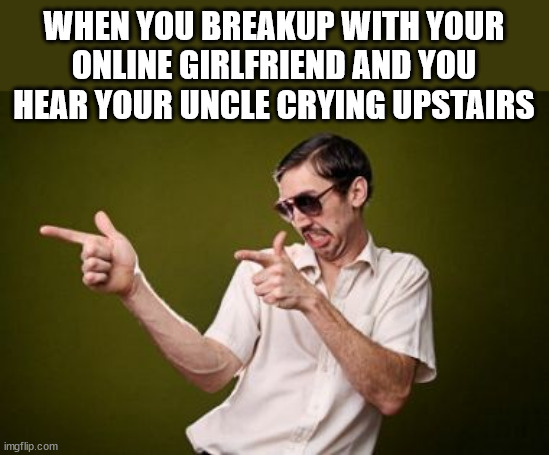 Cat fished again | WHEN YOU BREAKUP WITH YOUR ONLINE GIRLFRIEND AND YOU HEAR YOUR UNCLE CRYING UPSTAIRS | image tagged in anoy,dark humor | made w/ Imgflip meme maker