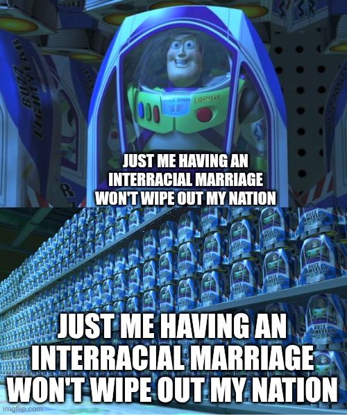 it's just me! | JUST ME HAVING AN INTERRACIAL MARRIAGE WON'T WIPE OUT MY NATION; JUST ME HAVING AN INTERRACIAL MARRIAGE WON'T WIPE OUT MY NATION | image tagged in buzz lightyear clones,racist,racism,interracial couple,marriage | made w/ Imgflip meme maker